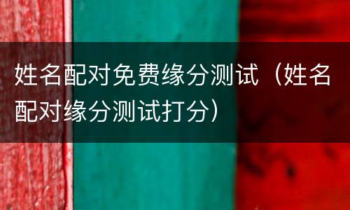 姓名配对免费缘分测试（姓名配对缘分测试打分）