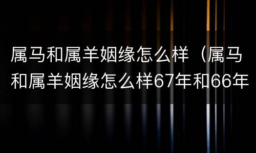 属马和属羊姻缘怎么样（属马和属羊姻缘怎么样67年和66年）
