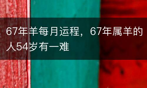67年羊每月运程，67年属羊的人54岁有一难