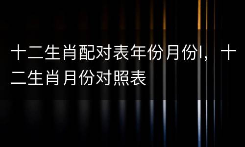 十二生肖配对表年份月份l，十二生肖月份对照表