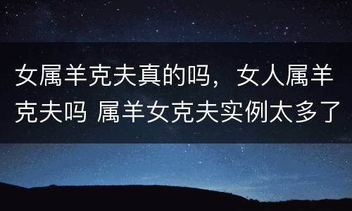 女属羊克夫真的吗，女人属羊克夫吗 属羊女克夫实例太多了