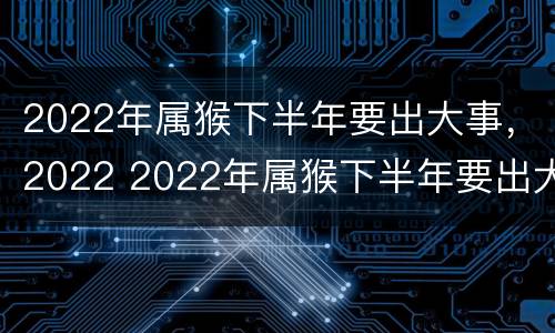 2022年属猴下半年要出大事，2022 2022年属猴下半年要出大事怎样化解