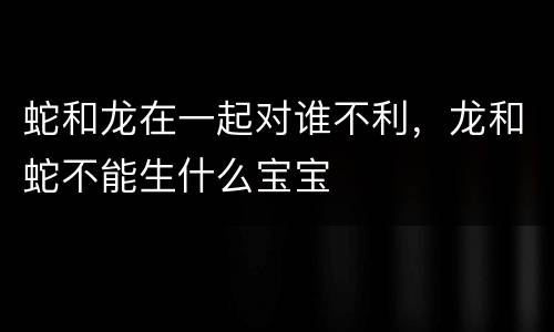 蛇和龙在一起对谁不利，龙和蛇不能生什么宝宝