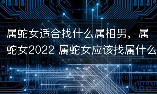属蛇女适合找什么属相男，属蛇女2022 属蛇女应该找属什么的