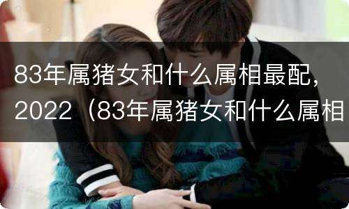 83年属猪女和什么属相最配，2022（83年属猪女和什么属相最配对）