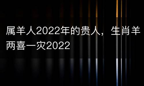 属羊人2022年的贵人，生肖羊两喜一灾2022