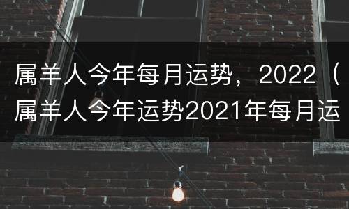 属羊人今年每月运势，2022（属羊人今年运势2021年每月运势）