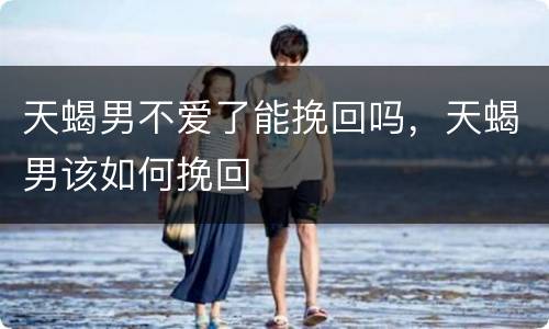 天蝎男不爱了能挽回吗，天蝎男该如何挽回
