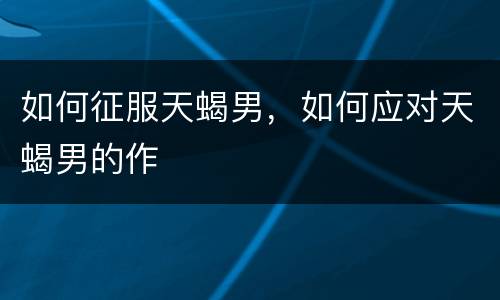 如何征服天蝎男，如何应对天蝎男的作