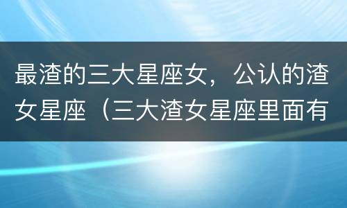 最渣的三大星座女，公认的渣女星座（三大渣女星座里面有哪三个星座）