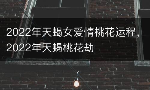 2022年天蝎女爱情桃花运程，2022年天蝎桃花劫