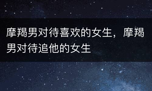 摩羯男对待喜欢的女生，摩羯男对待追他的女生