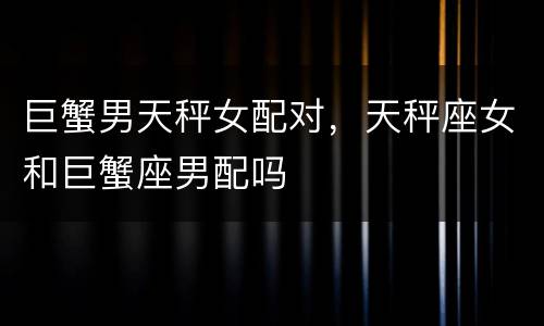 巨蟹男天秤女配对，天秤座女和巨蟹座男配吗