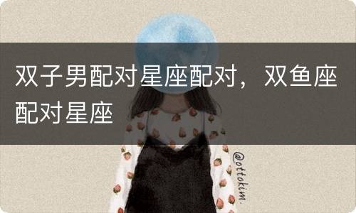 双子男配对星座配对，双鱼座配对星座