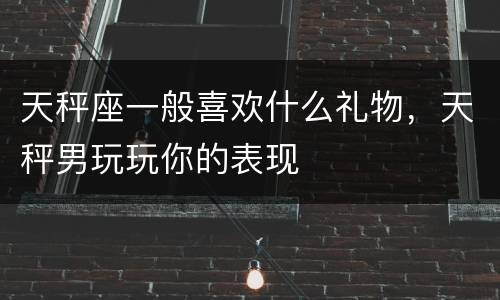 天秤座一般喜欢什么礼物，天秤男玩玩你的表现