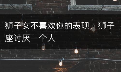 狮子女不喜欢你的表现，狮子座讨厌一个人