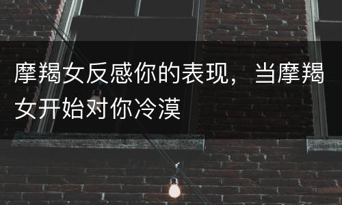 摩羯女反感你的表现，当摩羯女开始对你冷漠