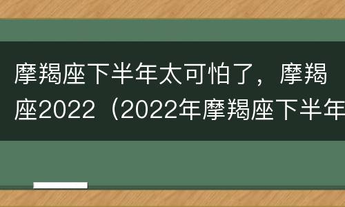 摩羯座下半年太可怕了，摩羯座2022（2022年摩羯座下半年运势）