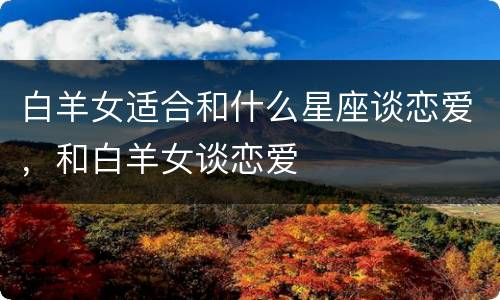 白羊女适合和什么星座谈恋爱，和白羊女谈恋爱