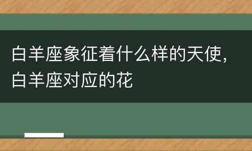白羊座象征着什么样的天使，白羊座对应的花