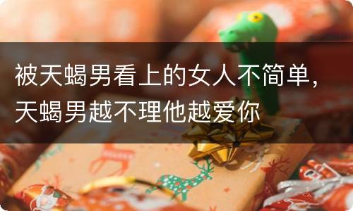 被天蝎男看上的女人不简单，天蝎男越不理他越爱你