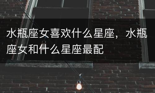 水瓶座女喜欢什么星座，水瓶座女和什么星座最配