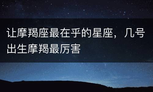 让摩羯座最在乎的星座，几号出生摩羯最厉害