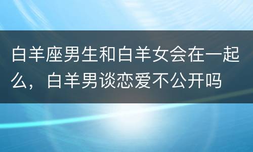 白羊座男生和白羊女会在一起么，白羊男谈恋爱不公开吗