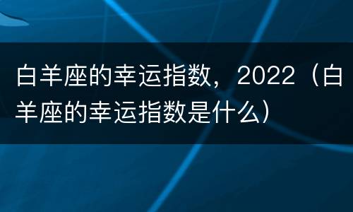 白羊座的幸运指数，2022（白羊座的幸运指数是什么）