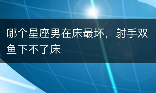 哪个星座男在床最坏，射手双鱼下不了床