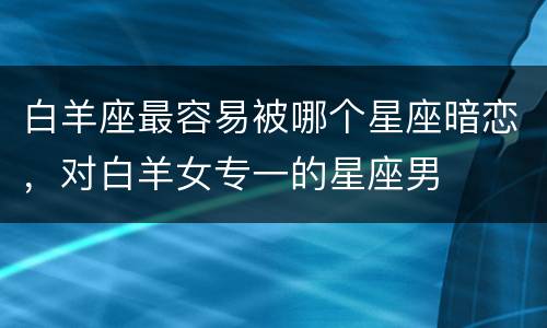 白羊座最容易被哪个星座暗恋，对白羊女专一的星座男
