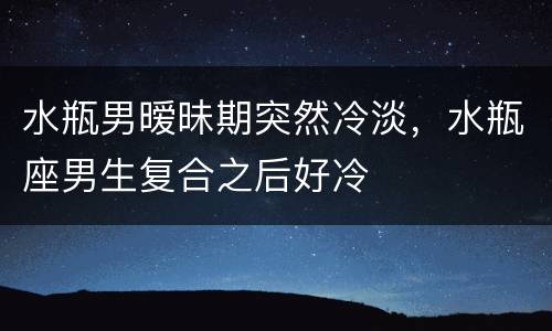 水瓶男暧昧期突然冷淡，水瓶座男生复合之后好冷