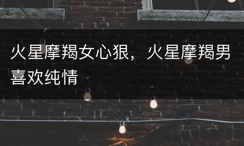 火星摩羯女心狠，火星摩羯男喜欢纯情