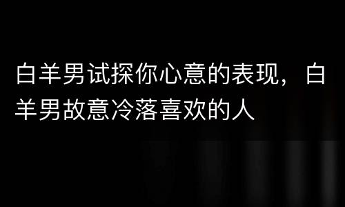白羊男试探你心意的表现，白羊男故意冷落喜欢的人