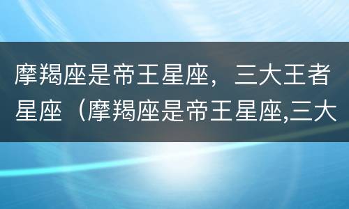 摩羯座是帝王星座，三大王者星座（摩羯座是帝王星座,三大王者星座吗）