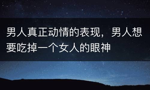 男人真正动情的表现，男人想要吃掉一个女人的眼神