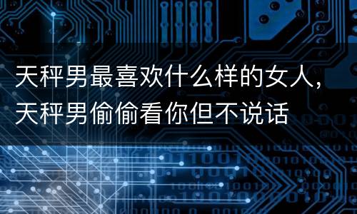 天秤男最喜欢什么样的女人，天秤男偷偷看你但不说话