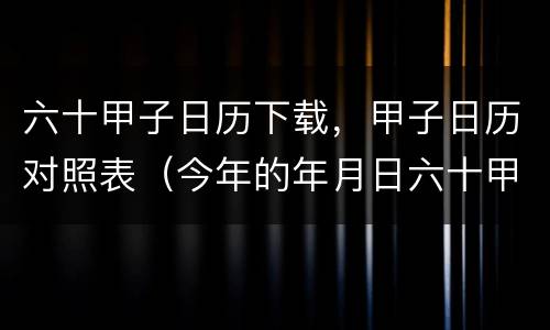六十甲子日历下载，甲子日历对照表（今年的年月日六十甲子日历表）