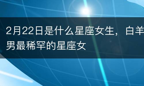 2月22日是什么星座女生，白羊男最稀罕的星座女