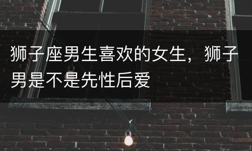 狮子座男生喜欢的女生，狮子男是不是先性后爱