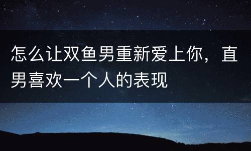 怎么让双鱼男重新爱上你，直男喜欢一个人的表现