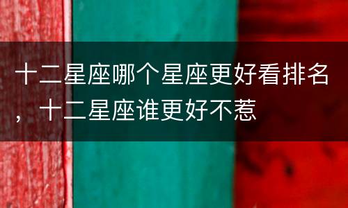 十二星座哪个星座更好看排名，十二星座谁更好不惹