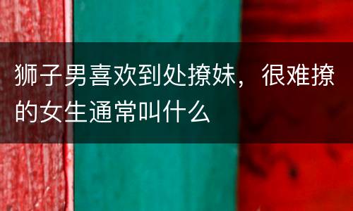 狮子男喜欢到处撩妹，很难撩的女生通常叫什么