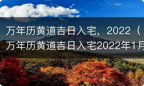 万年历黄道吉日入宅，2022（万年历黄道吉日入宅2022年1月）