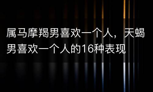 属马摩羯男喜欢一个人，天蝎男喜欢一个人的16种表现