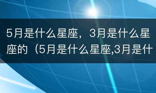 5月是什么星座，3月是什么星座的（5月是什么星座,3月是什么星座的生日）