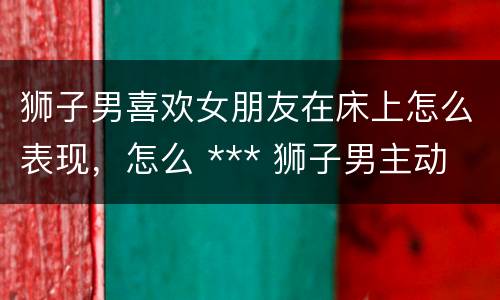 狮子男喜欢女朋友在床上怎么表现，怎么 *** 狮子男主动