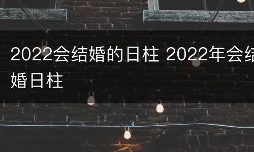 2022会结婚的日柱 2022年会结婚日柱