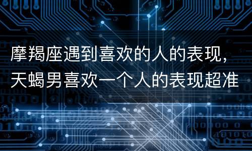 摩羯座遇到喜欢的人的表现，天蝎男喜欢一个人的表现超准