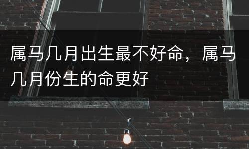 属马几月出生最不好命，属马几月份生的命更好